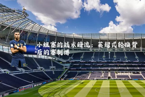 小组赛的战术暗流：英超式轮换背后的赛制博弈